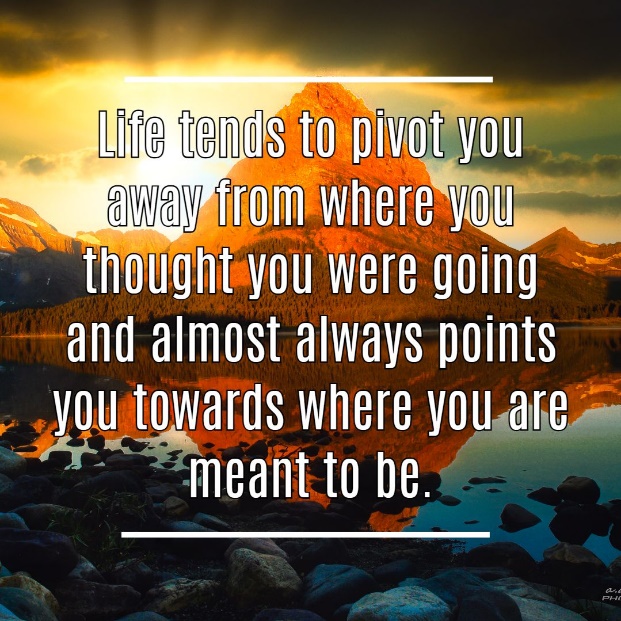 Life tends to pivot you away from where you thought you were going and almost always points you towards where you are meant to be.